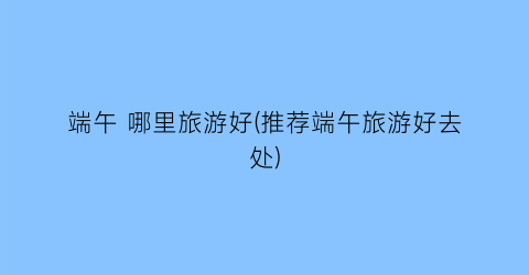 端午 哪里旅游好(推荐端午旅游好去处)